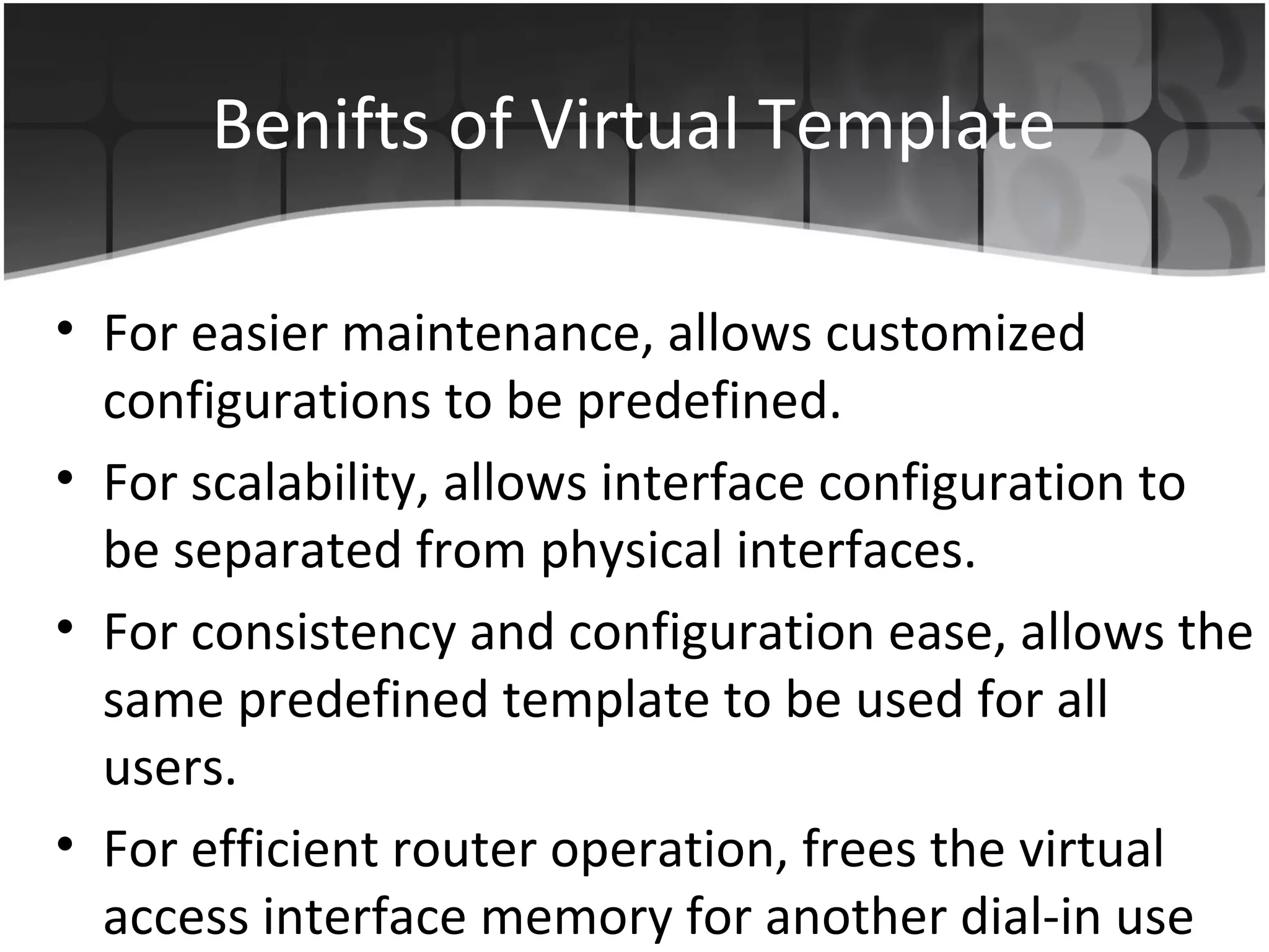 Benifts of Virtual Template

• For easier maintenance, allows customized
  configurations to be predefined.
• For scalability, allows interface configuration to
  be separated from physical interfaces.
• For consistency and configuration ease, allows the
  same predefined template to be used for all
  users.
• For efficient router operation, frees the virtual
  access interface memory for another dial-in use
 