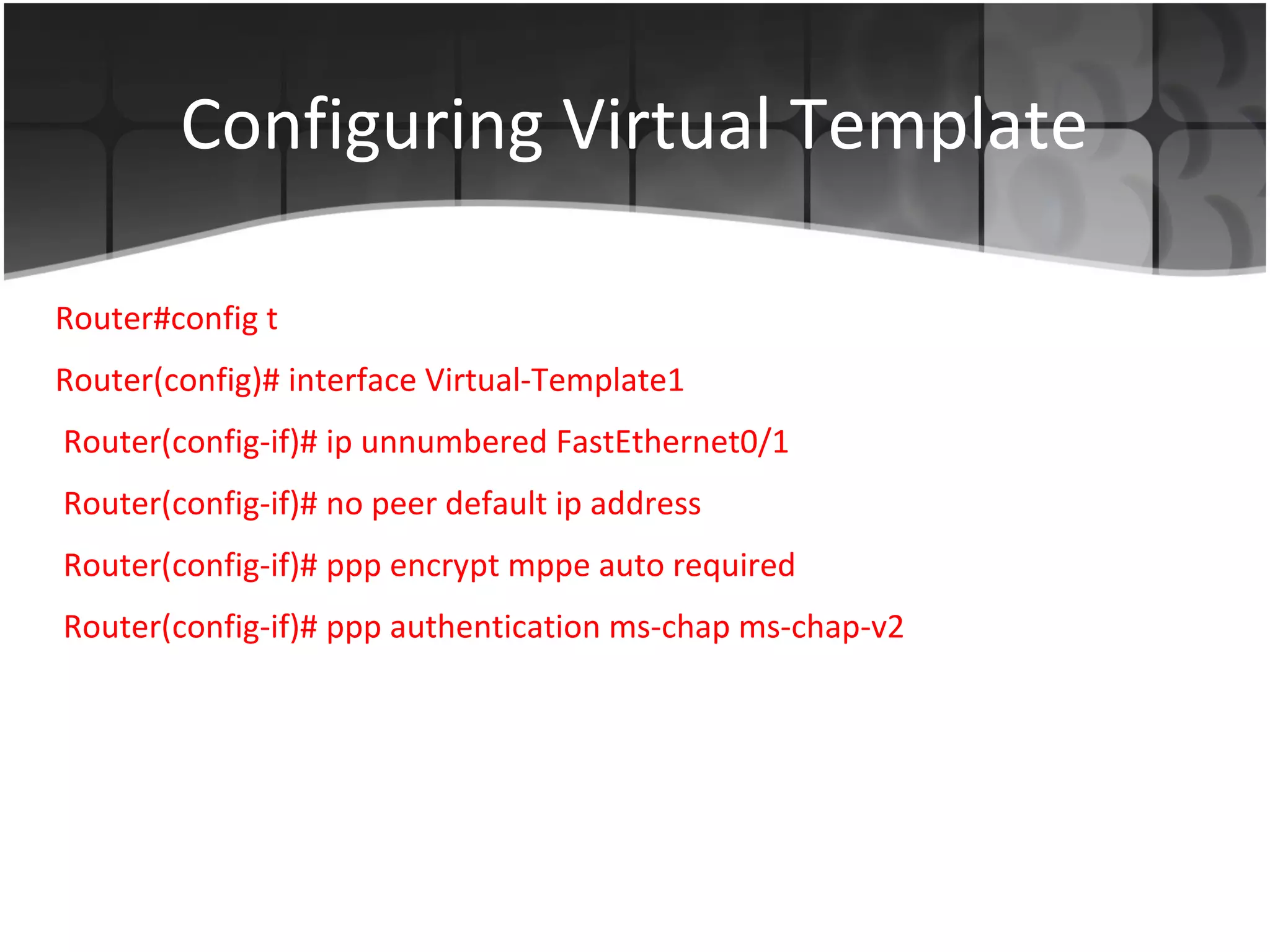 Configuring Virtual Template

Router#config t
Router(config)# interface Virtual-Template1
Router(config-if)# ip unnumbered FastEthernet0/1
Router(config-if)# no peer default ip address
Router(config-if)# ppp encrypt mppe auto required
Router(config-if)# ppp authentication ms-chap ms-chap-v2
 