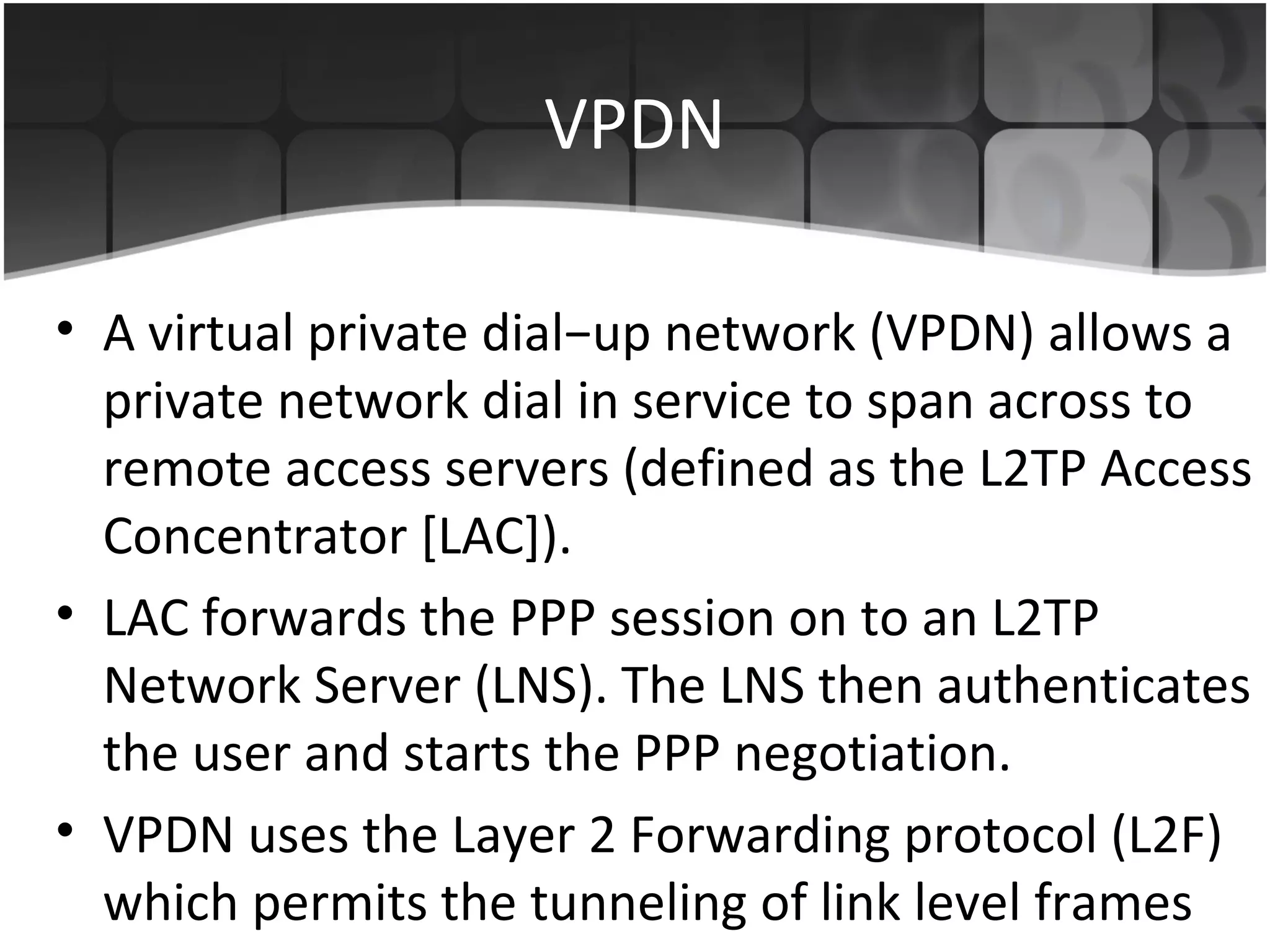 VPDN

• A virtual private dial−up network (VPDN) allows a
  private network dial in service to span across to
  remote access servers (defined as the L2TP Access
  Concentrator [LAC]).
• LAC forwards the PPP session on to an L2TP
  Network Server (LNS). The LNS then authenticates
  the user and starts the PPP negotiation.
• VPDN uses the Layer 2 Forwarding protocol (L2F)
  which permits the tunneling of link level frames
 