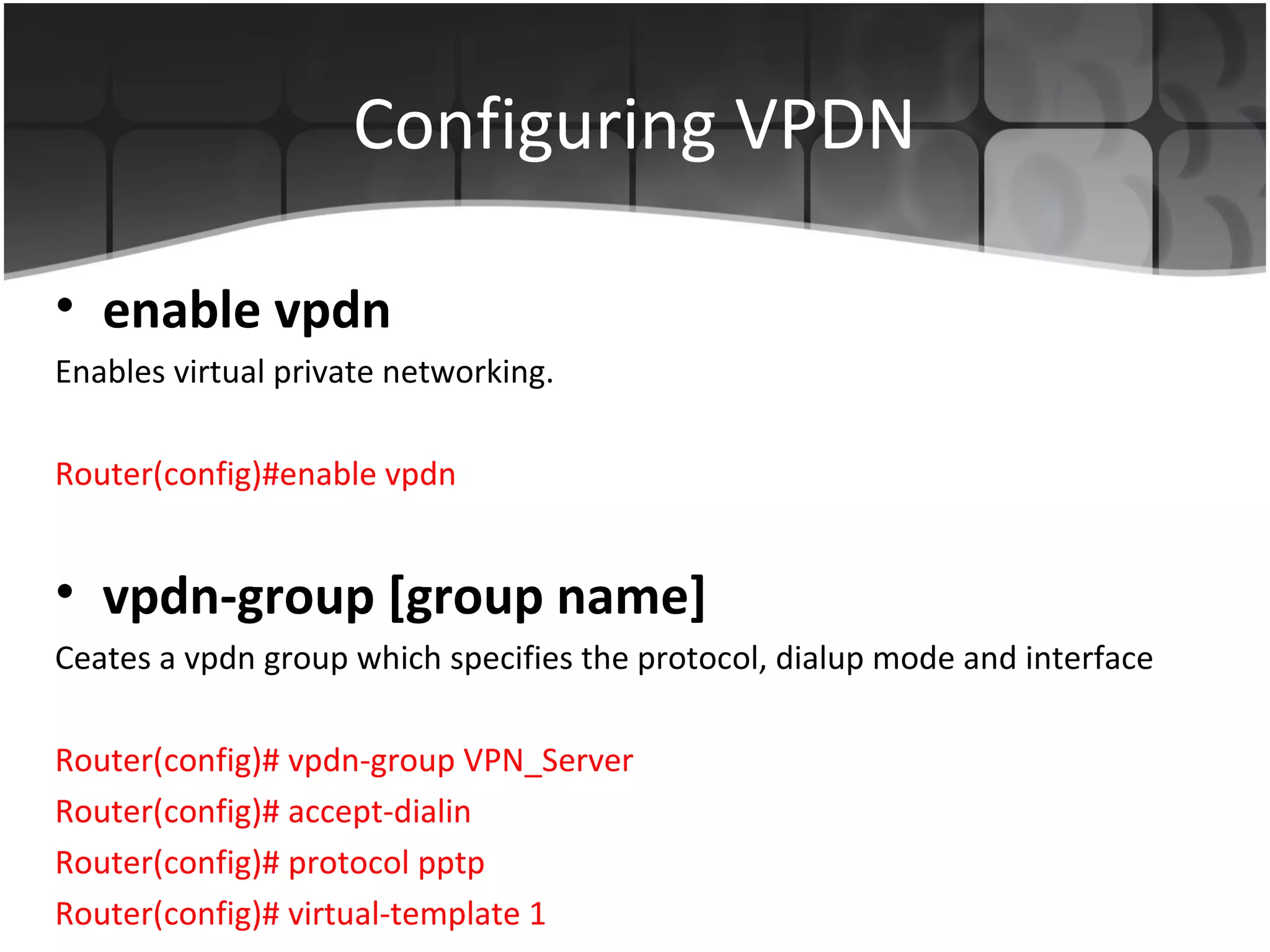 Configuring VPDN

• enable vpdn
Enables virtual private networking.

Router(config)#enable vpdn


• vpdn-group [group name]
Ceates a vpdn group which specifies the protocol, dialup mode and interface

Router(config)# vpdn-group VPN_Server
Router(config)# accept-dialin
Router(config)# protocol pptp
Router(config)# virtual-template 1
 
