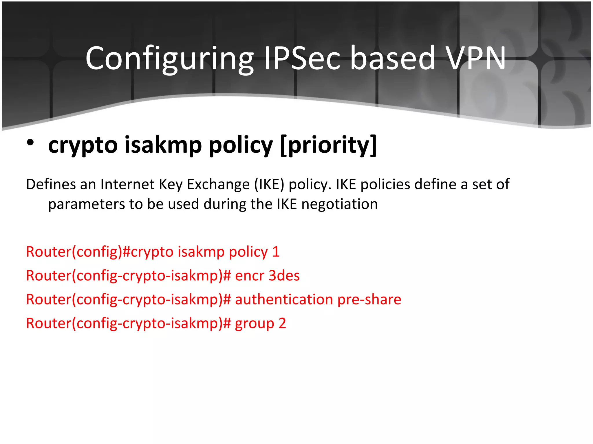 Configuring IPSec based VPN

• crypto isakmp policy [priority]
Defines an Internet Key Exchange (IKE) policy. IKE policies define a set of
   parameters to be used during the IKE negotiation

Router(config)#crypto isakmp policy 1
Router(config-crypto-isakmp)# encr 3des
Router(config-crypto-isakmp)# authentication pre-share
Router(config-crypto-isakmp)# group 2
 