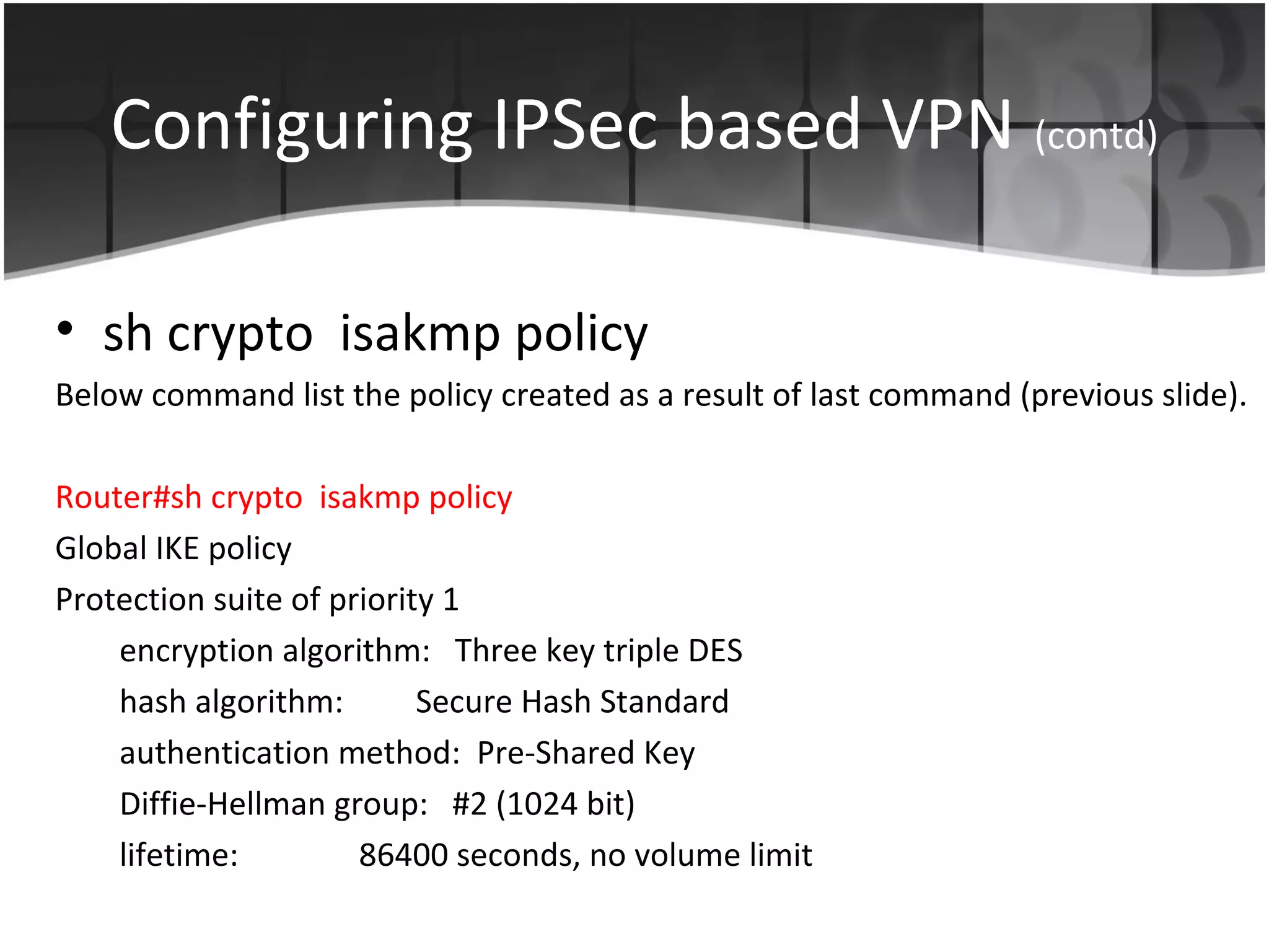 Configuring IPSec based VPN (contd)

• sh crypto isakmp policy
Below command list the policy created as a result of last command (previous slide).

Router#sh crypto isakmp policy
Global IKE policy
Protection suite of priority 1
    encryption algorithm: Three key triple DES
    hash algorithm:        Secure Hash Standard
    authentication method: Pre-Shared Key
    Diffie-Hellman group: #2 (1024 bit)
    lifetime:         86400 seconds, no volume limit
 