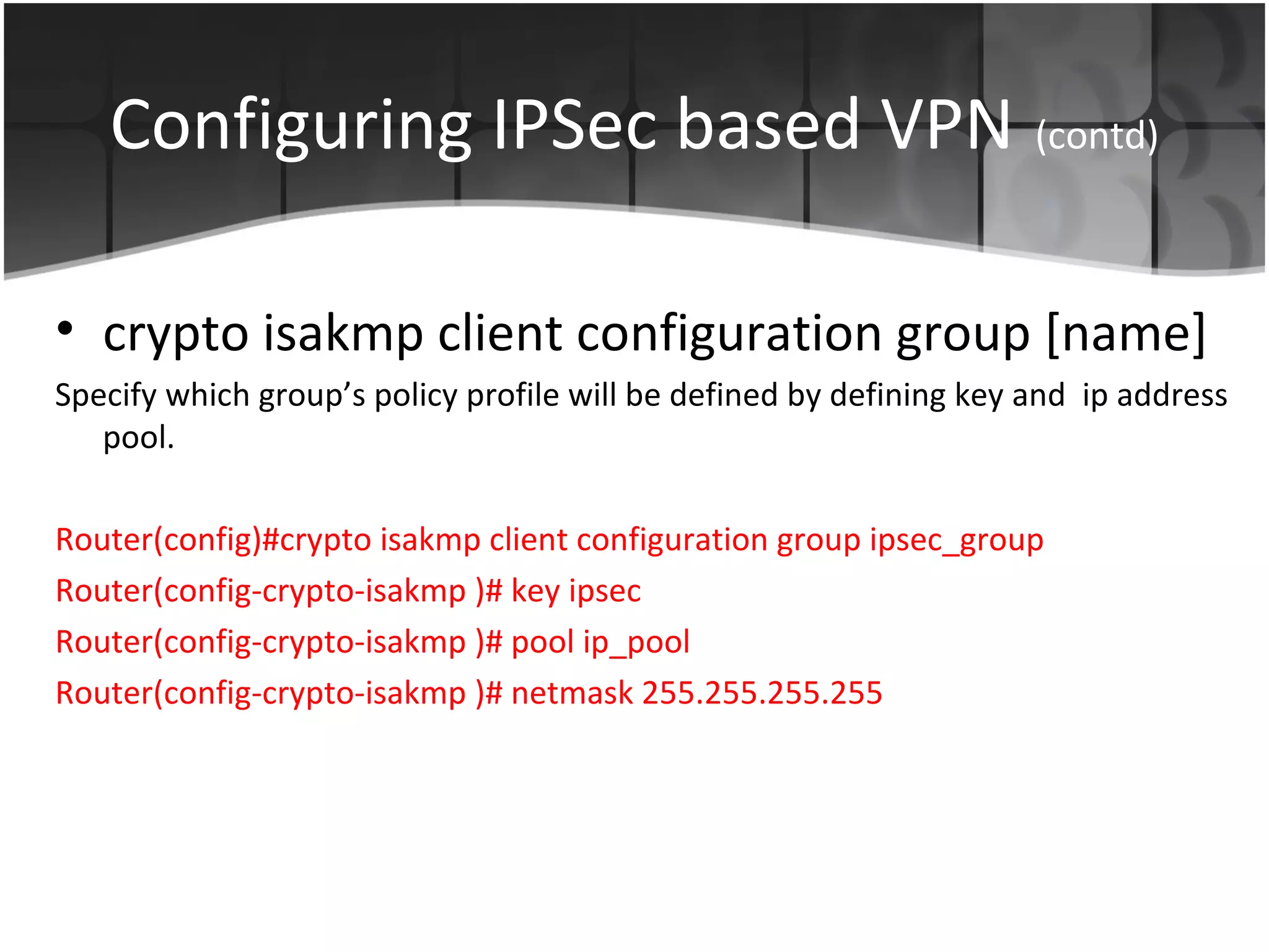 Configuring IPSec based VPN (contd)

• crypto isakmp client configuration group [name]
Specify which group’s policy profile will be defined by defining key and ip address
   pool.

Router(config)#crypto isakmp client configuration group ipsec_group
Router(config-crypto-isakmp )# key ipsec
Router(config-crypto-isakmp )# pool ip_pool
Router(config-crypto-isakmp )# netmask 255.255.255.255
 