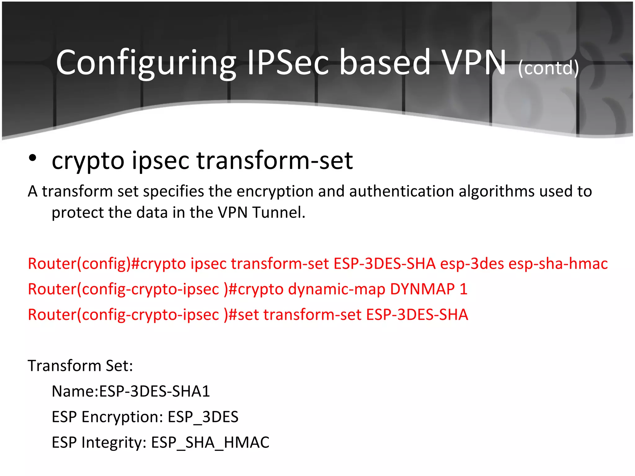 Configuring IPSec based VPN (contd)

• crypto ipsec transform-set
A transform set specifies the encryption and authentication algorithms used to
    protect the data in the VPN Tunnel.

Router(config)#crypto ipsec transform-set ESP-3DES-SHA esp-3des esp-sha-hmac
Router(config-crypto-ipsec )#crypto dynamic-map DYNMAP 1
Router(config-crypto-ipsec )#set transform-set ESP-3DES-SHA

Transform Set:
   Name:ESP-3DES-SHA1
   ESP Encryption: ESP_3DES
   ESP Integrity: ESP_SHA_HMAC
 