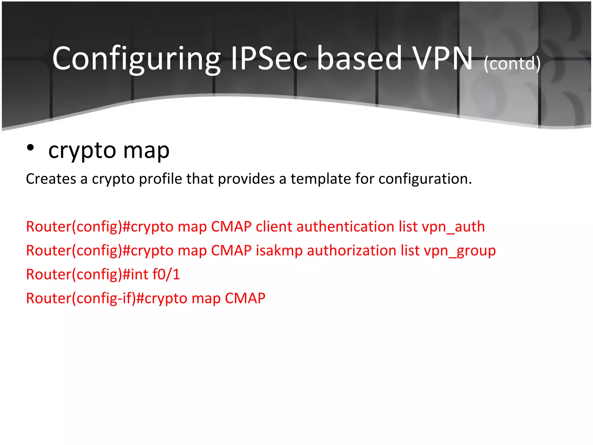 Configuring IPSec based VPN (contd)

• crypto map
Creates a crypto profile that provides a template for configuration.

Router(config)#crypto map CMAP client authentication list vpn_auth
Router(config)#crypto map CMAP isakmp authorization list vpn_group
Router(config)#int f0/1
Router(config-if)#crypto map CMAP
 