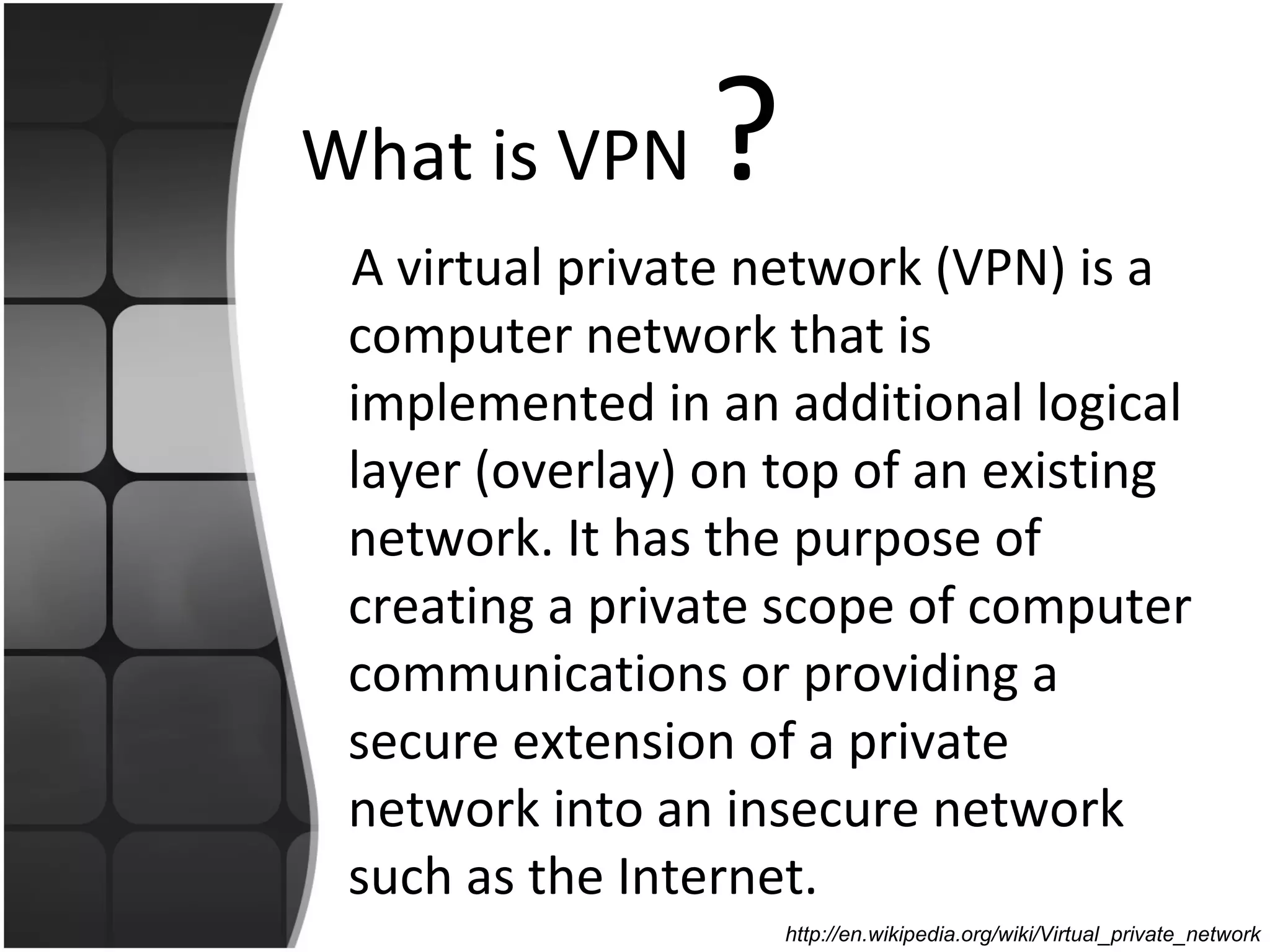 What is VPN     ?
 A virtual private network (VPN) is a
 computer network that is
 implemented in an additional logical
 layer (overlay) on top of an existing
 network. It has the purpose of
 creating a private scope of computer
 communications or providing a
 secure extension of a private
 network into an insecure network
 such as the Internet.
                    http://en.wikipedia.org/wiki/Virtual_private_network
 