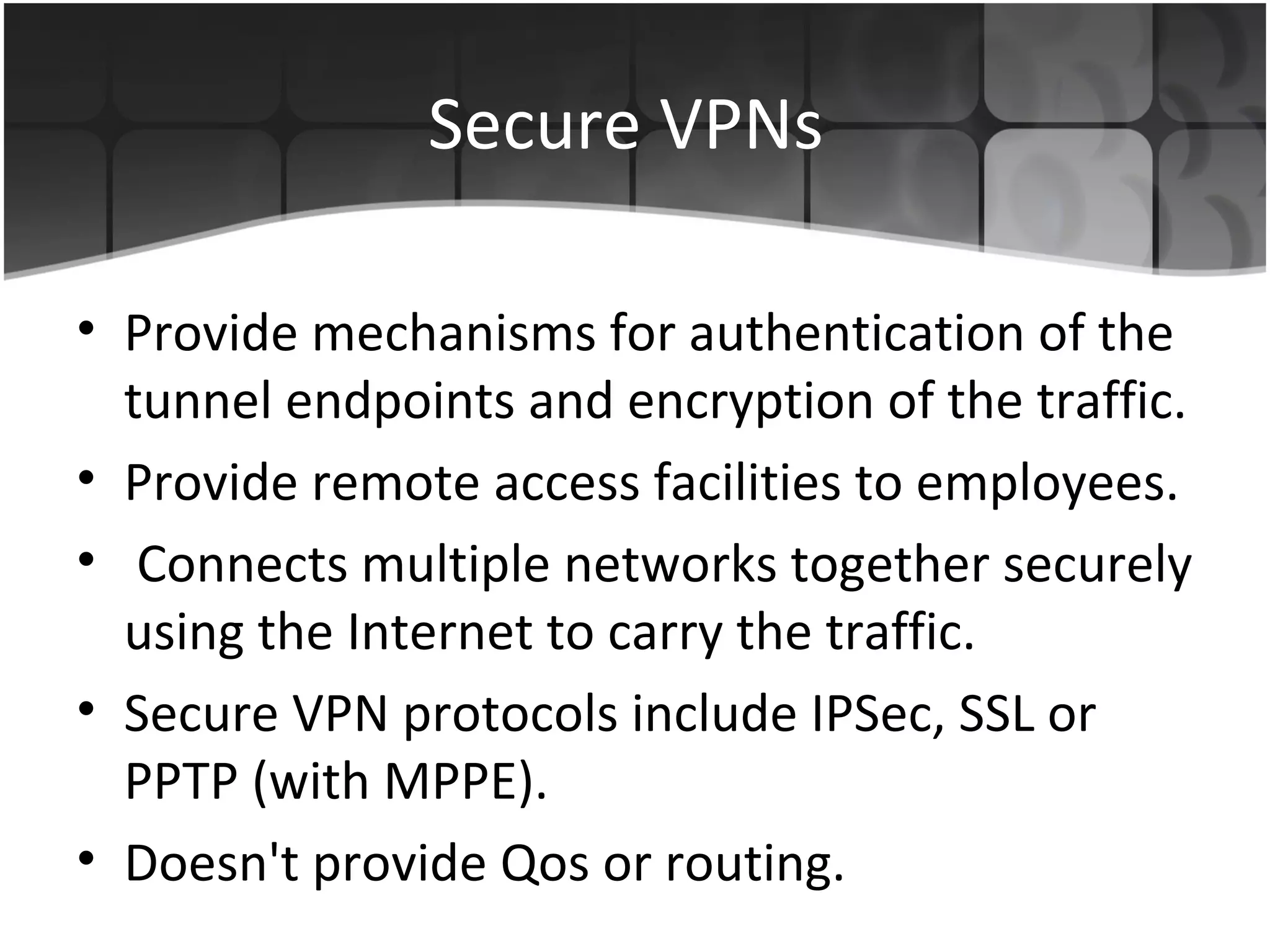 Secure VPNs

• Provide mechanisms for authentication of the
  tunnel endpoints and encryption of the traffic.
• Provide remote access facilities to employees.
• Connects multiple networks together securely
  using the Internet to carry the traffic.
• Secure VPN protocols include IPSec, SSL or
  PPTP (with MPPE).
• Doesn't provide Qos or routing.
 