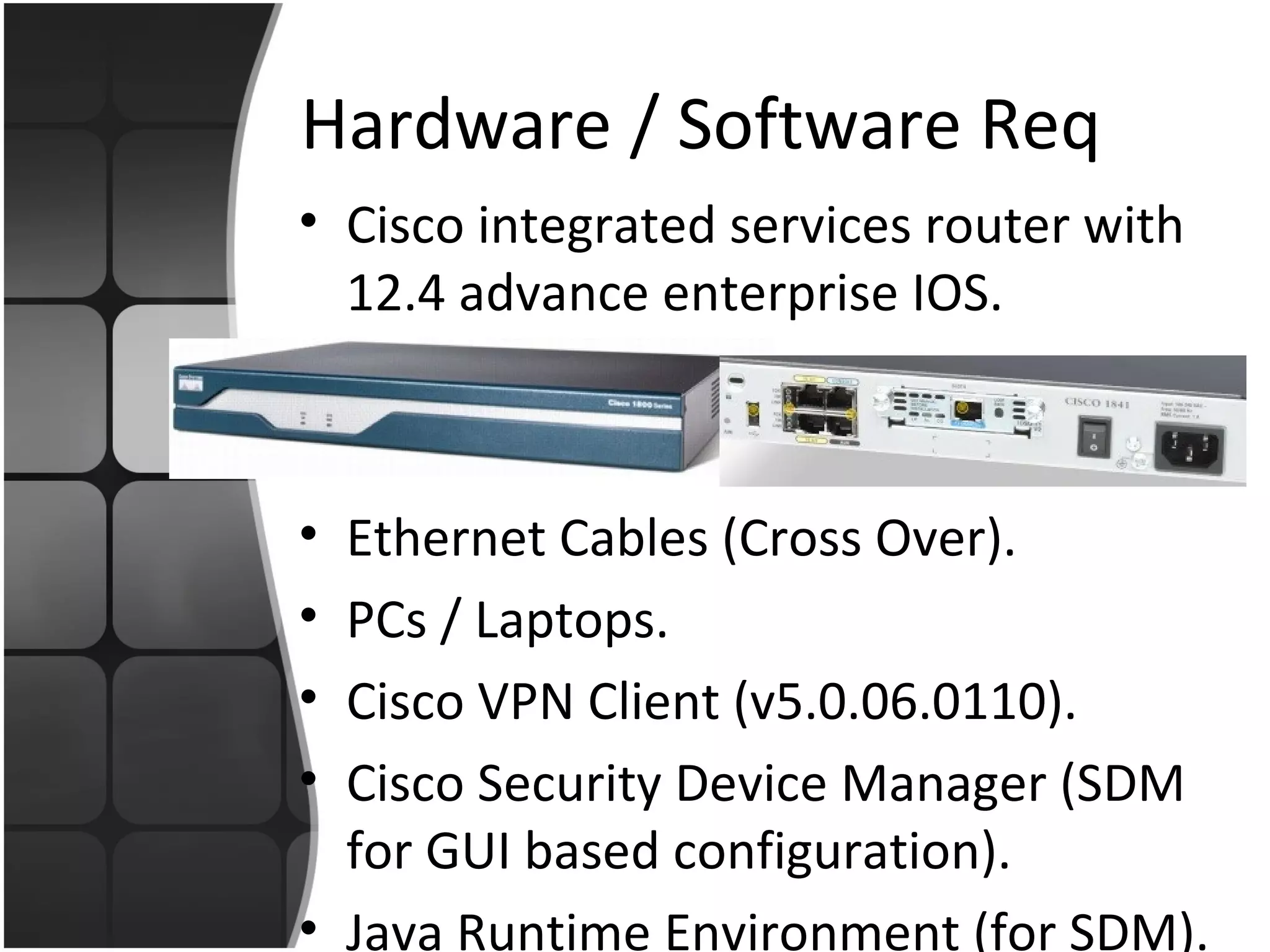 Hardware / Software Req
• Cisco integrated services router with
  12.4 advance enterprise IOS.



• Ethernet Cables (Cross Over).
• PCs / Laptops.
• Cisco VPN Client (v5.0.06.0110).
• Cisco Security Device Manager (SDM
  for GUI based configuration).
• Java Runtime Environment (for SDM).
 