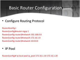 Basic Router Configuration (contd)

• Configure Routing Protocol
Router#config t
Router(config)#router eigrp 1
Router(config-router)#network 192.168.0.0
Router(config-router)#network 172.16.1.0
Router(config-router)#network 10.0.0.0


• IP Pool
Router(config)# ip local pool ip_pool 172.16.1.10 172.16.1.20
 
