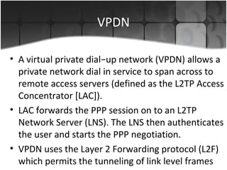 VPDN

• A virtual private dial−up network (VPDN) allows a
  private network dial in service to span across to
  remote access servers (defined as the L2TP Access
  Concentrator [LAC]).
• LAC forwards the PPP session on to an L2TP
  Network Server (LNS). The LNS then authenticates
  the user and starts the PPP negotiation.
• VPDN uses the Layer 2 Forwarding protocol (L2F)
  which permits the tunneling of link level frames
 