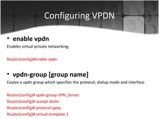 Configuring VPDN

• enable vpdn
Enables virtual private networking.

Router(config)#enable vpdn


• vpdn-group [group name]
Ceates a vpdn group which specifies the protocol, dialup mode and interface

Router(config)# vpdn-group VPN_Server
Router(config)# accept-dialin
Router(config)# protocol pptp
Router(config)# virtual-template 1
 