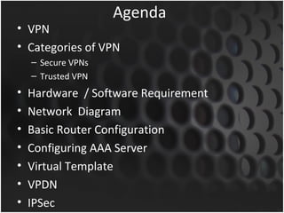 Agenda
• VPN
• Categories of VPN
    – Secure VPNs
    – Trusted VPN
•   Hardware / Software Requirement
•   Network Diagram
•   Basic Router Configuration
•   Configuring AAA Server
•   Virtual Template
•   VPDN
•   IPSec
 