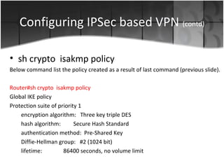 Configuring IPSec based VPN (contd)

• sh crypto isakmp policy
Below command list the policy created as a result of last command (previous slide).

Router#sh crypto isakmp policy
Global IKE policy
Protection suite of priority 1
    encryption algorithm: Three key triple DES
    hash algorithm:        Secure Hash Standard
    authentication method: Pre-Shared Key
    Diffie-Hellman group: #2 (1024 bit)
    lifetime:         86400 seconds, no volume limit
 