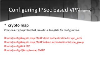Configuring IPSec based VPN (contd)

• crypto map
Creates a crypto profile that provides a template for configuration.

Router(config)#crypto map CMAP client authentication list vpn_auth
Router(config)#crypto map CMAP isakmp authorization list vpn_group
Router(config)#int f0/1
Router(config-if)#crypto map CMAP
 