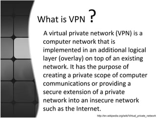 What is VPN     ?
 A virtual private network (VPN) is a
 computer network that is
 implemented in an additional logical
 layer (overlay) on top of an existing
 network. It has the purpose of
 creating a private scope of computer
 communications or providing a
 secure extension of a private
 network into an insecure network
 such as the Internet.
                    http://en.wikipedia.org/wiki/Virtual_private_network
 