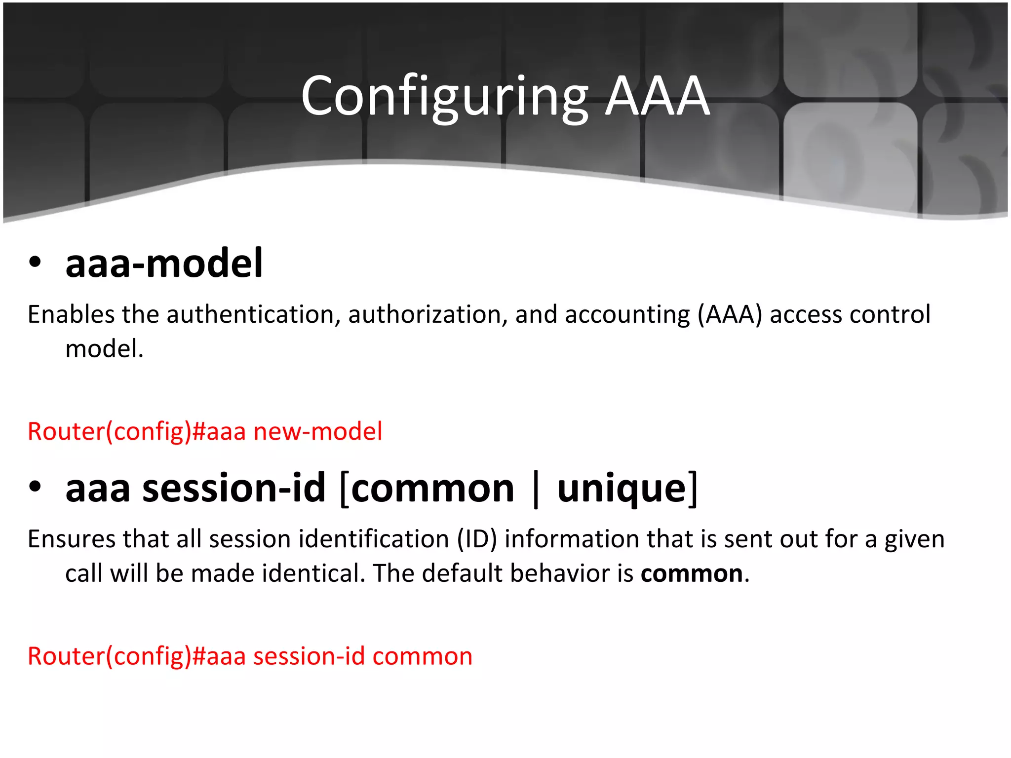 Configuring AAA aaa-model Enables the authentication, authorization, and accounting (AAA) access control model. Router(config)#aaa new-model aaa session-id  [ common  |  unique ]  Ensures that all session identification (ID) information that is sent out for a given call will be made identical. The default behavior is  common .  Router(config)#aaa session-id common 