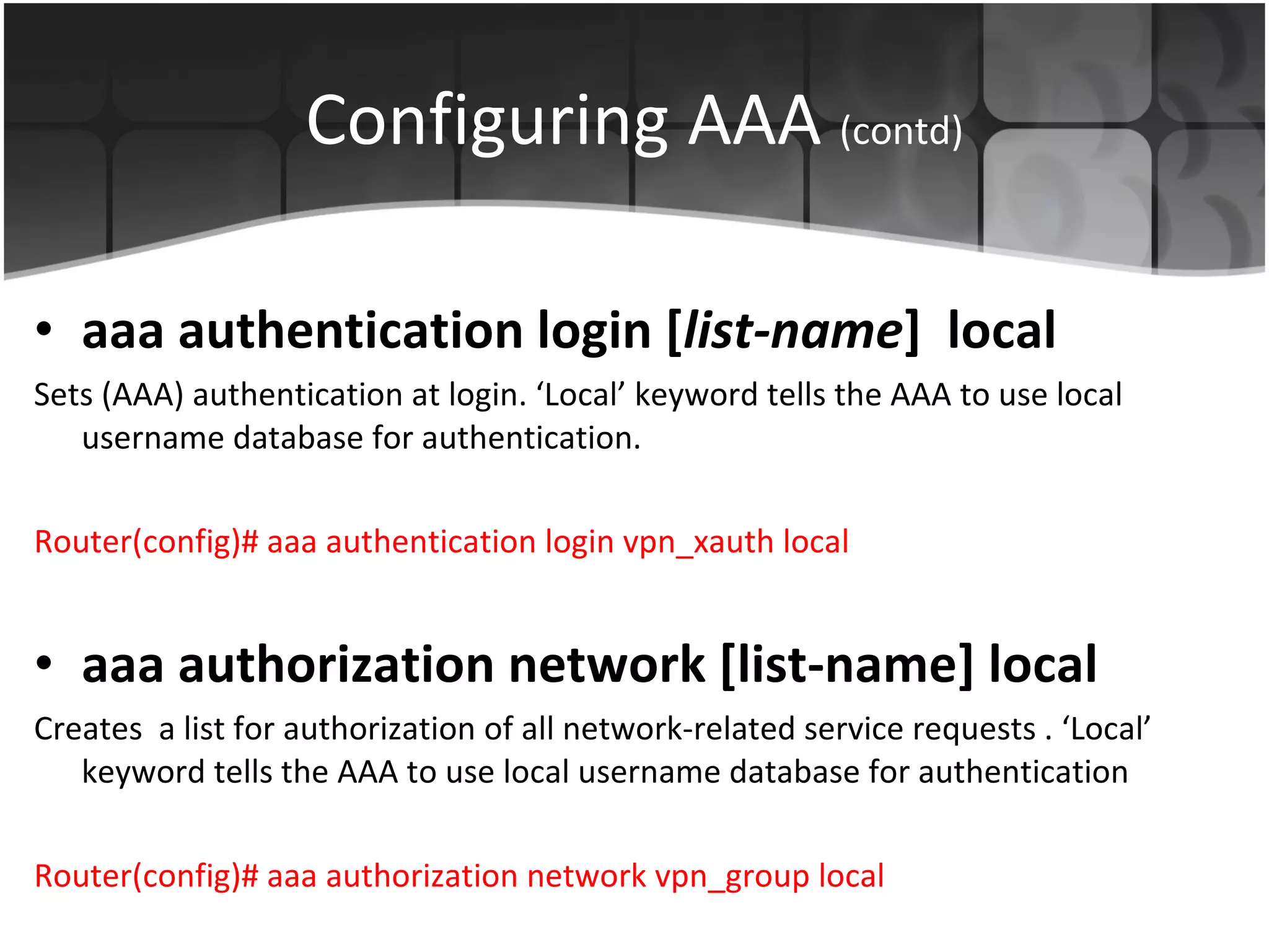 Configuring AAA  (contd) aaa authentication login   [ list-name ]   local Sets (AAA) authentication at login. ‘Local’ keyword tells the AAA to use local username database for authentication. Router(config)#  aaa authentication login vpn_xauth local aaa authorization network [list-name] local Creates  a list for authorization  of all network-related service requests . ‘Local’ keyword tells the AAA to use local username database for authentication Router(config)# aaa authorization network vpn_group local  