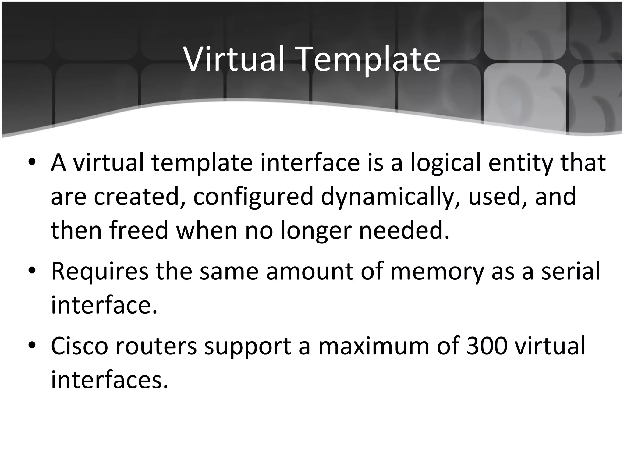 Virtual Template A virtual template interface is a logical entity that are created, configured dynamically, used, and then freed when no longer needed. Requires the same amount of memory as a serial interface. Cisco routers support a maximum of 300 virtual interfaces.  