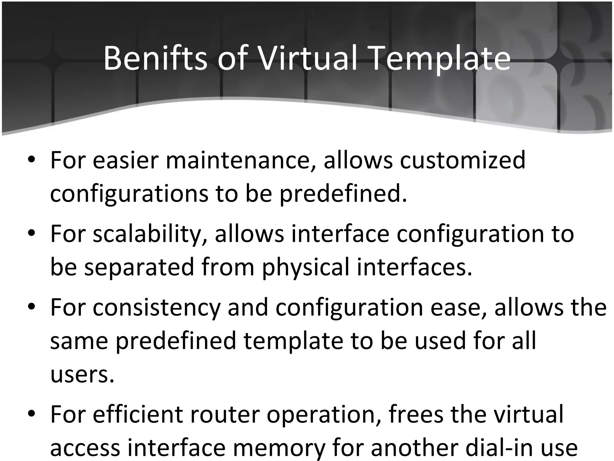 Benifts of Virtual Template For easier maintenance, allows customized configurations to be predefined.  For scalability, allows interface configuration to be separated from physical interfaces.  For consistency and configuration ease, allows the same predefined template to be used for all users. For efficient router operation, frees the virtual access interface memory for another dial-in use when the user's call ends.  
