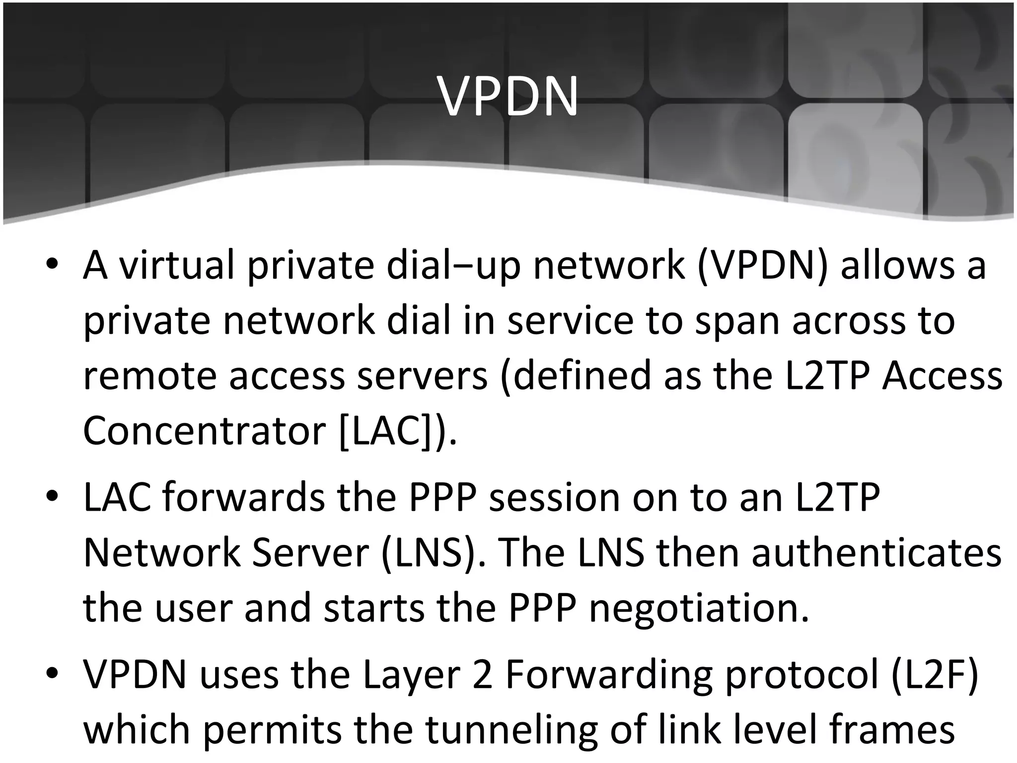 VPDN A virtual private dial−up network (VPDN) allows a private network dial in service to span across to remote access servers (defined as the L2TP Access Concentrator [LAC]). LAC forwards the PPP session on to an L2TP Network Server (LNS). The LNS then authenticates the user and starts the PPP negotiation. VPDN uses the Layer 2 Forwarding protocol (L2F) which permits the tunneling of link level frames 