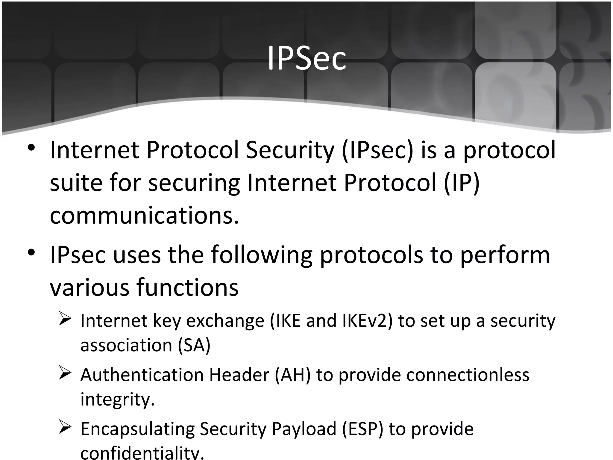 IPSec Internet Protocol Security (IPsec) is a protocol suite for securing Internet Protocol (IP) communications. IPsec uses the following protocols to perform various functions Internet key exchange (IKE and IKEv2) to set up a security association (SA) Authentication Header (AH) to provide connectionless integrity. Encapsulating Security Payload (ESP) to provide confidentiality. 
