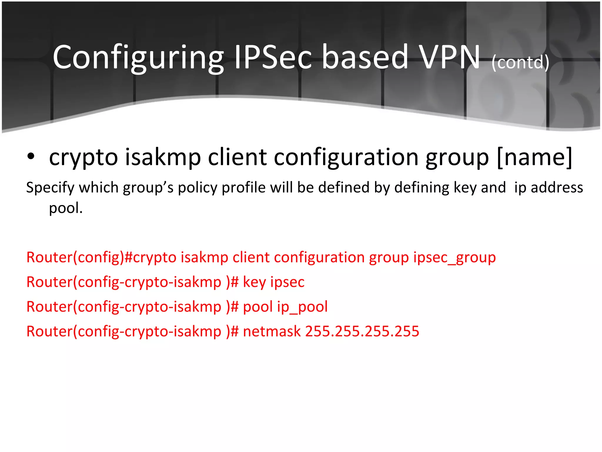 Configuring IPSec based VPN   (contd) crypto isakmp client configuration group [name] Specify which group’s policy profile will be defined by defining key and  ip address pool. Router(config)#crypto isakmp client configuration group ipsec_group Router(config-crypto-isakmp )# key ipsec Router(config-crypto-isakmp )# pool ip_pool Router(config-crypto-isakmp )# netmask 255.255.255.255 
