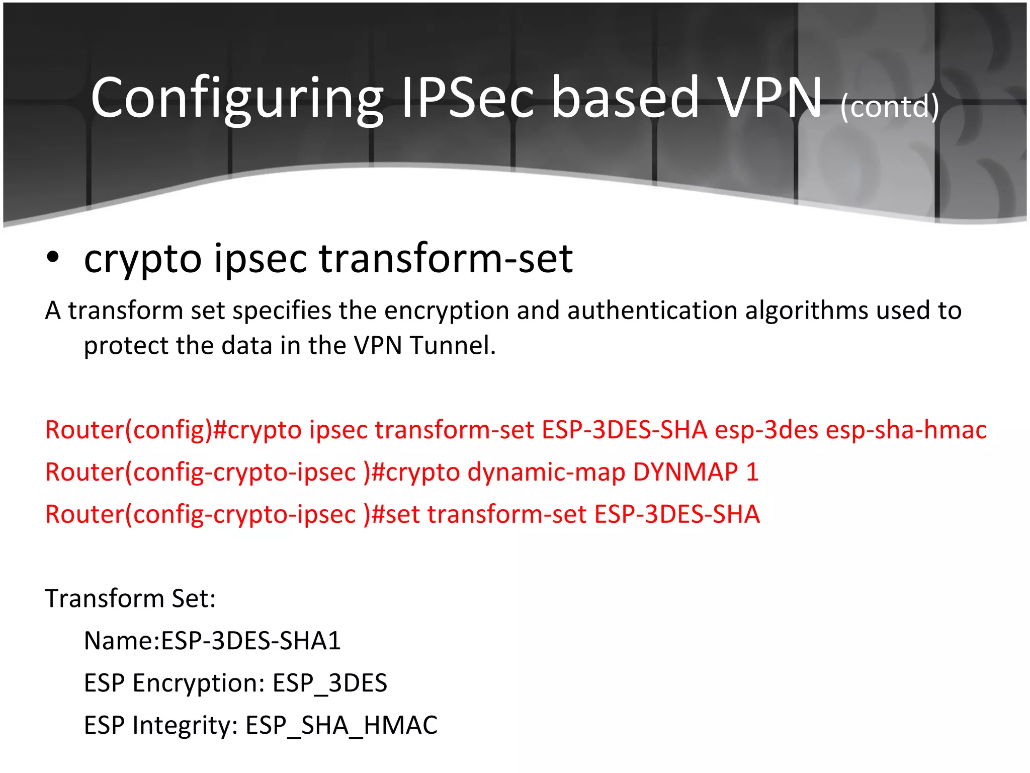 Configuring IPSec based VPN  (contd) crypto ipsec transform-set  A transform set specifies the encryption and authentication algorithms used to protect the data in the VPN Tunnel. Router(config)# crypto ipsec transform-set ESP-3DES-SHA esp-3des esp-sha-hmac  Router(config-crypto-ipsec )# crypto dynamic-map DYNMAP 1 Router(config-crypto-ipsec )# set transform-set ESP-3DES-SHA  Transform Set: Name:ESP-3DES-SHA1 ESP Encryption: ESP_3DES ESP Integrity: ESP_SHA_HMAC 