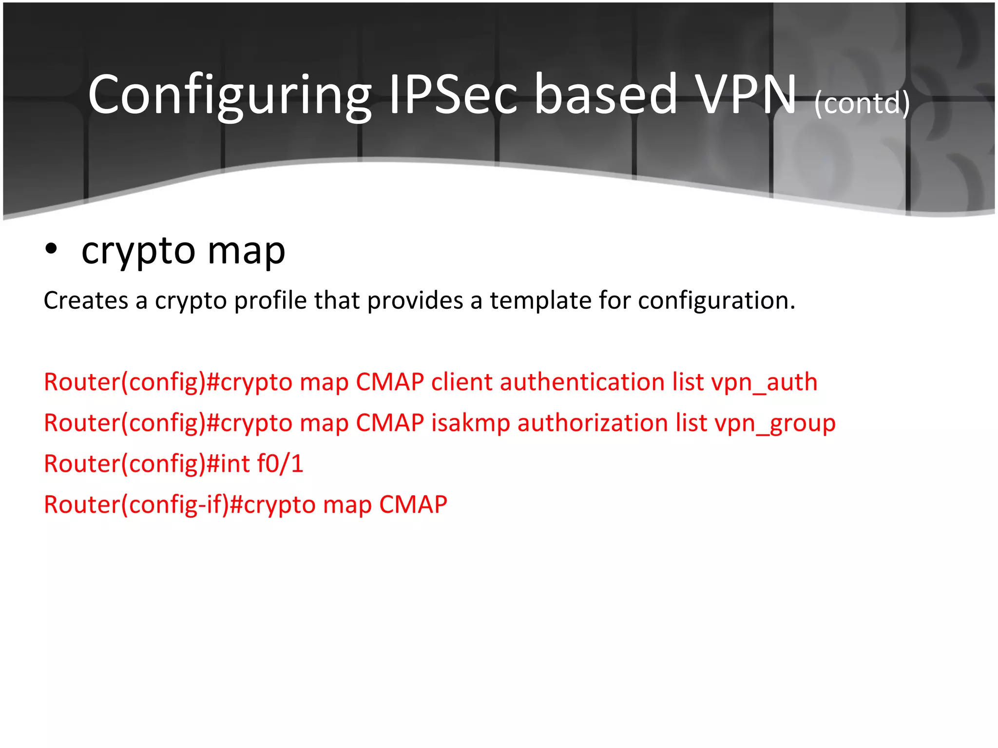 Configuring IPSec based VPN  (contd) crypto map Creates a crypto profile that provides a template for configuration. Router(config)#crypto map CMAP client authentication list vpn_auth Router(config)#crypto map CMAP isakmp authorization list vpn_group Router(config)#int f0/1 Router(config-if)#crypto map CMAP 
