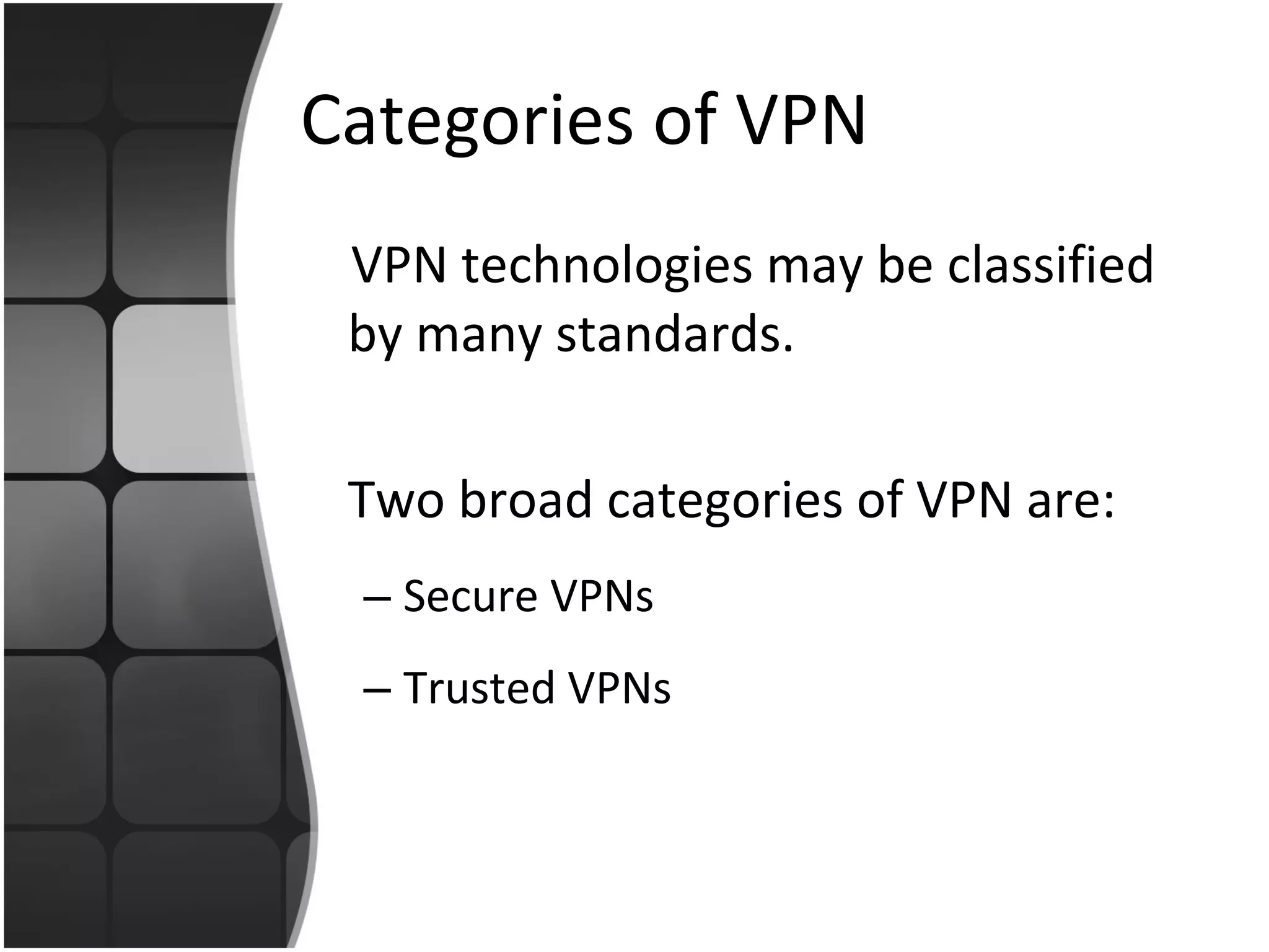 Categories of VPN VPN technologies may be classified by many standards. Two broad categories of VPN are: Secure VPNs  Trusted VPNs 