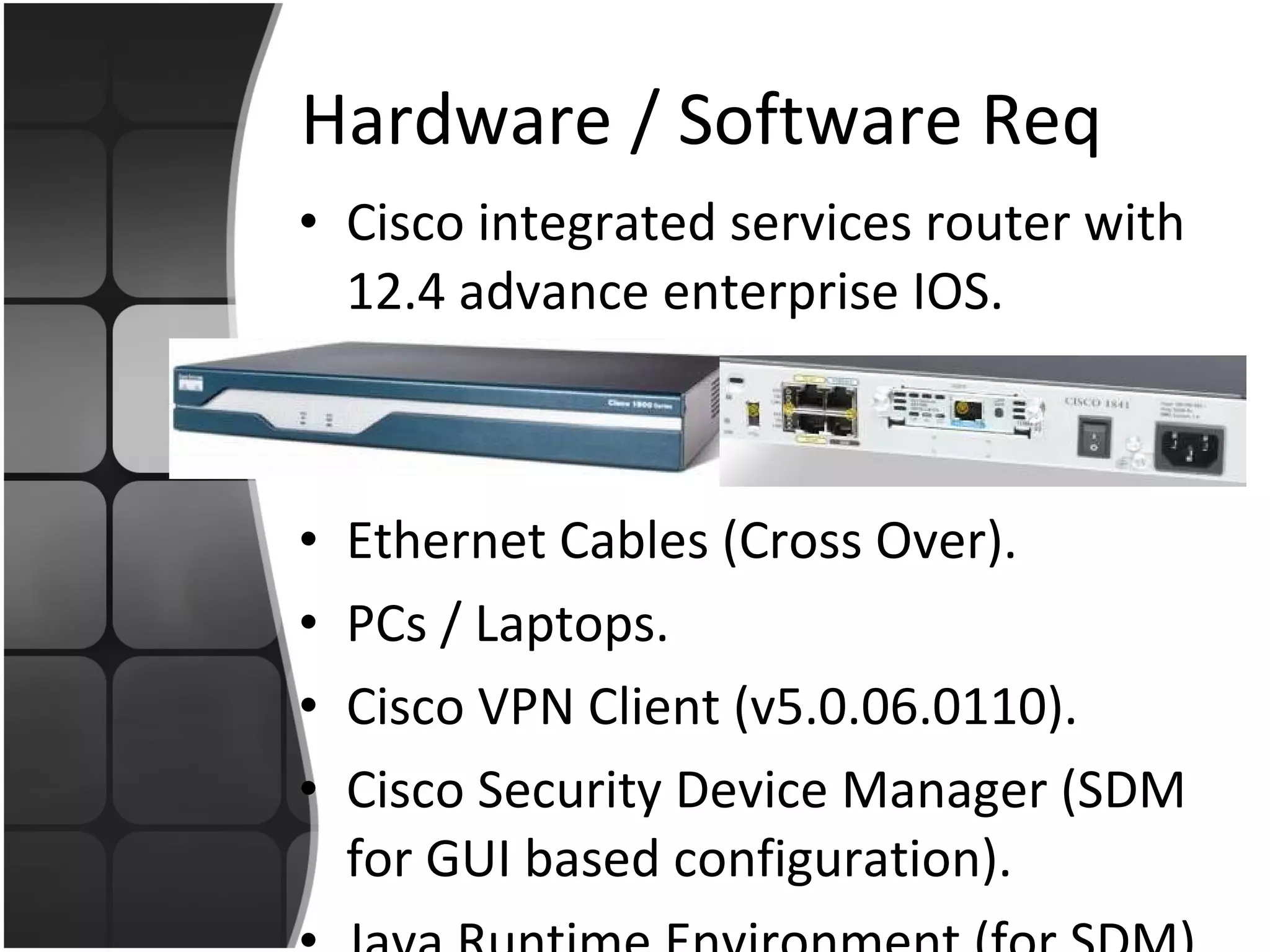 Hardware / Software Req Cisco integrated services router with 12.4 advance enterprise IOS. Ethernet Cables (Cross Over). PCs / Laptops. Cisco VPN Client (v5.0.06.0110). Cisco Security Device Manager (SDM for GUI based configuration). Java Runtime Environment (for SDM). 