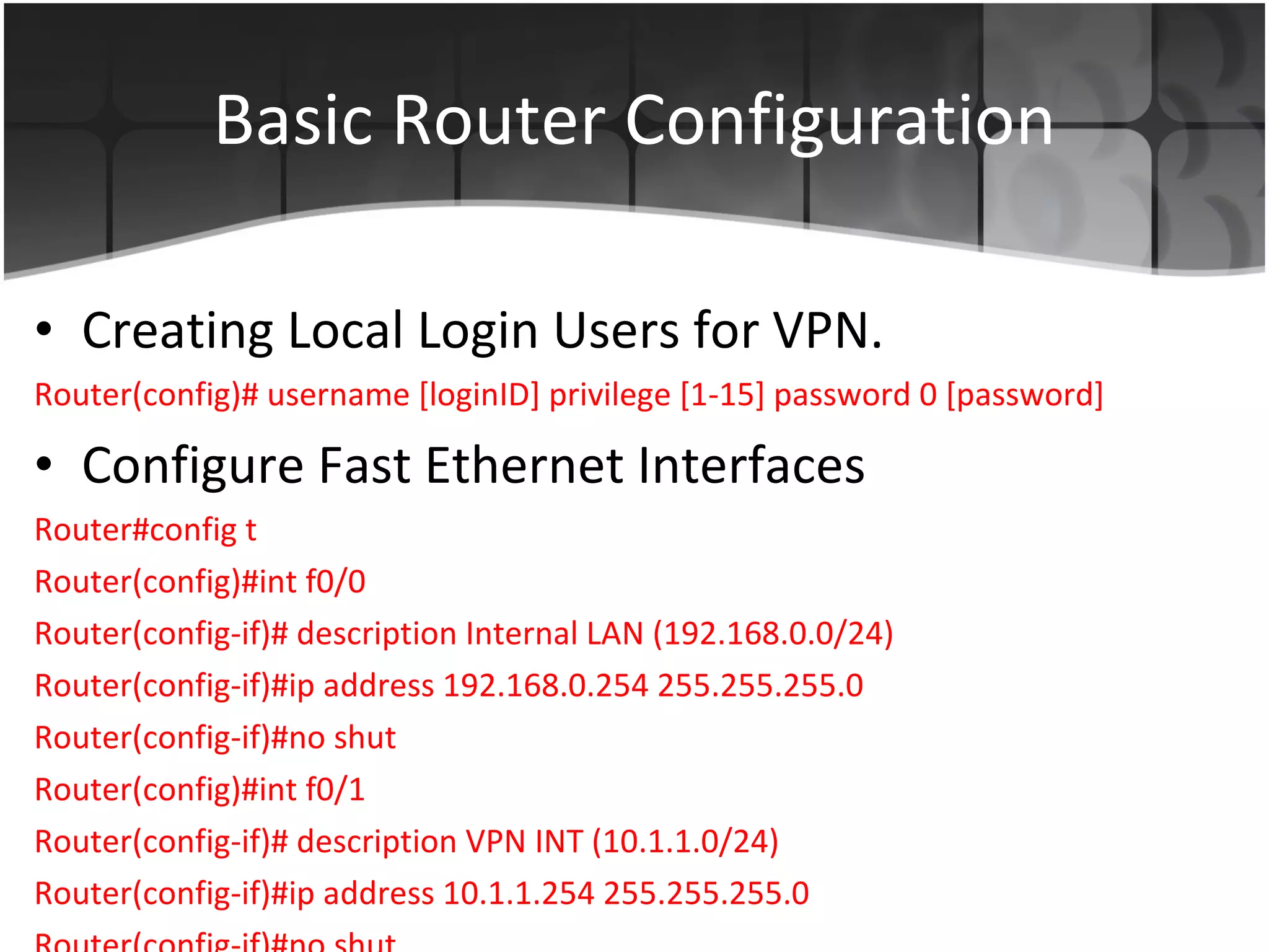 Basic Router Configuration Creating Local Login Users for VPN. Router(config)# username [loginID] privilege [1-15] password 0 [password] Configure Fast Ethernet Interfaces Router#config t Router(config)#int f0/0 Router(config-if)# description Internal LAN (192.168.0.0/24) Router(config-if)#ip address 192.168.0.254 255.255.255.0 Router(config-if)#no shut Router(config)#int f0/1 Router(config-if)# description VPN INT (10.1.1.0/24) Router(config-if)#ip address 10.1.1.254 255.255.255.0 Router(config-if)#no shut 