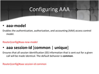 Configuring AAA aaa-model Enables the authentication, authorization, and accounting (AAA) access control model. Router(config)#aaa new-model aaa session-id  [ common  |  unique ]  Ensures that all session identification (ID) information that is sent out for a given call will be made identical. The default behavior is  common .  Router(config)#aaa session-id common 