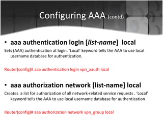 Configuring AAA  (contd) aaa authentication login   [ list-name ]   local Sets (AAA) authentication at login. ‘Local’ keyword tells the AAA to use local username database for authentication. Router(config)#  aaa authentication login vpn_xauth local aaa authorization network [list-name] local Creates  a list for authorization  of all network-related service requests . ‘Local’ keyword tells the AAA to use local username database for authentication Router(config)# aaa authorization network vpn_group local  