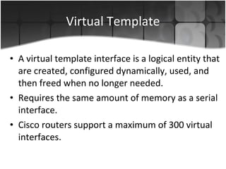 Virtual Template A virtual template interface is a logical entity that are created, configured dynamically, used, and then freed when no longer needed. Requires the same amount of memory as a serial interface. Cisco routers support a maximum of 300 virtual interfaces.  