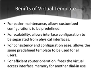 Benifts of Virtual Template For easier maintenance, allows customized configurations to be predefined.  For scalability, allows interface configuration to be separated from physical interfaces.  For consistency and configuration ease, allows the same predefined template to be used for all users. For efficient router operation, frees the virtual access interface memory for another dial-in use when the user's call ends.  