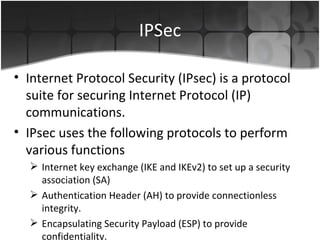 IPSec Internet Protocol Security (IPsec) is a protocol suite for securing Internet Protocol (IP) communications. IPsec uses the following protocols to perform various functions Internet key exchange (IKE and IKEv2) to set up a security association (SA) Authentication Header (AH) to provide connectionless integrity. Encapsulating Security Payload (ESP) to provide confidentiality. 