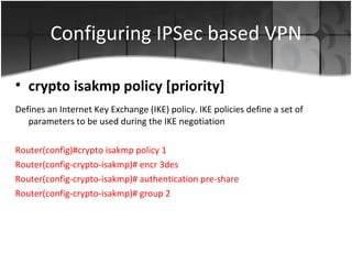 Configuring IPSec based VPN Defines an Internet Key Exchange (IKE) policy. IKE policies define a set of parameters to be used during the IKE negotiation Router(config)#crypto isakmp policy 1 Router(config-crypto-isakmp)# encr 3des Router(config-crypto-isakmp)# authentication pre-share Router(config-crypto-isakmp)# group 2 crypto isakmp policy [priority] 