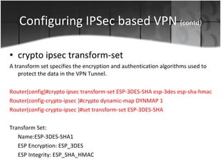Configuring IPSec based VPN  (contd) crypto ipsec transform-set  A transform set specifies the encryption and authentication algorithms used to protect the data in the VPN Tunnel. Router(config)# crypto ipsec transform-set ESP-3DES-SHA esp-3des esp-sha-hmac  Router(config-crypto-ipsec )# crypto dynamic-map DYNMAP 1 Router(config-crypto-ipsec )# set transform-set ESP-3DES-SHA  Transform Set: Name:ESP-3DES-SHA1 ESP Encryption: ESP_3DES ESP Integrity: ESP_SHA_HMAC 