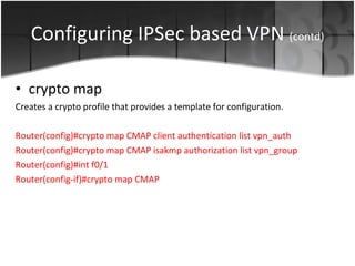 Configuring IPSec based VPN  (contd) crypto map Creates a crypto profile that provides a template for configuration. Router(config)#crypto map CMAP client authentication list vpn_auth Router(config)#crypto map CMAP isakmp authorization list vpn_group Router(config)#int f0/1 Router(config-if)#crypto map CMAP 