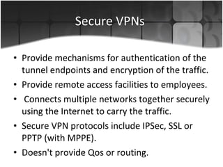 Secure VPNs  Provide mechanisms for authentication of the tunnel endpoints and encryption of the traffic. Provide remote access facilities to employees. Connects multiple networks together securely using the Internet to carry the traffic. Secure VPN protocols include IPSec, SSL or PPTP (with MPPE). Doesn't provide Qos or routing.  