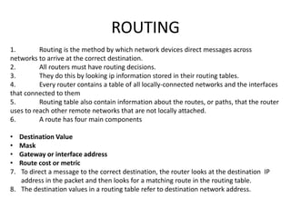 ROUTING
1. Routing is the method by which network devices direct messages across
networks to arrive at the correct destination.
2. All routers must have routing decisions.
3. They do this by looking ip information stored in their routing tables.
4. Every router contains a table of all locally-connected networks and the interfaces
that connected to them
5. Routing table also contain information about the routes, or paths, that the router
uses to reach other remote networks that are not locally attached.
6. A route has four main components
• Destination Value
• Mask
• Gateway or interface address
• Route cost or metric
7. To direct a message to the correct destination, the router looks at the destination IP
address in the packet and then looks for a matching route in the routing table.
8. The destination values in a routing table refer to destination network address.
 