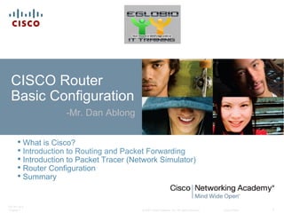 © 2007 Cisco Systems, Inc. All rights reserved. Cisco Public
ITE PC v4.0
Chapter 1 1
CISCO Router
Basic Configuration
-Mr. Dan Ablong
• What is Cisco?
• Introduction to Routing and Packet Forwarding
• Introduction to Packet Tracer (Network Simulator)
• Router Configuration
• Summary
 