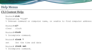Help Menus
CLI Content Help:
Router# clok
Translating "CLOK"
% Unknown command or computer name, or unable to find computer address
Router# cl?
clear clock
Router# clock
% Incomplete command.
Router# clock ?
set Set the time and date
Router# clock set
% Incomplete command.
 