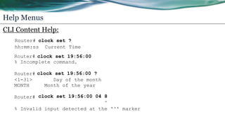 Help Menus
CLI Content Help:
Router# clock set ?
hh:mm:ss Current Time
Router# clock set 19:56:00
% Incomplete command.
Router# clock set 19:56:00 ?
<1-31> Day of the month
MONTH Month of the year
Router# clock set 19:56:00 04 8
^
% Invalid input detected at the '^' marker
 