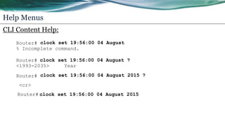 Help Menus
CLI Content Help:
Router# clock set 19:56:00 04 August
% Incomplete command.
Router# clock set 19:56:00 04 August ?
<1993-2035> Year
Router# clock set 19:56:00 04 August 2015 ?
clock set 19:56:00 04 August 2015Router#
<cr>
 