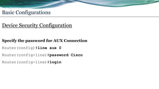 Basic Configurations
Device Security Configuration
Specify the password for AUX Connection
Router(config)#line aux 0
Router(config-line)#password Cisco
Router(config-line)#login
 