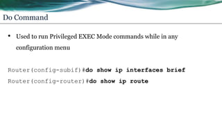 Do Command
• Used to run Privileged EXEC Mode commands while in any
configuration menu
Router(config-subif)#do show ip interfaces brief
Router(config-router)#do show ip route
 