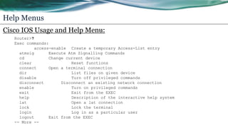 Help Menus
Cisco IOS Usage and Help Menu:
Router>?
Exec commands:
access-enable Create a temporary Access-List entry
atmsig Execute Atm Signalling Commands
cd Change current device
clear Reset functions
connect Open a terminal connection
dir List files on given device
disable Turn off privileged commands
disconnect Disconnect an existing network connection
enable Turn on privileged commands
exit Exit from the EXEC
help Description of the interactive help system
lat Open a lat connection
lock Lock the terminal
login Log in as a particular user
logout Exit from the EXEC
-- More --
 