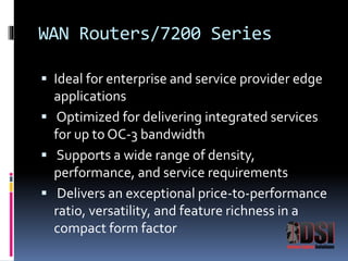 WAN Routers/7200 Series 
 Ideal for enterprise and service provider edge 
applications 
 Optimized for delivering integrated services 
for up to OC-3 bandwidth 
 Supports a wide range of density, 
performance, and service requirements 
 Delivers an exceptional price-to-performance 
ratio, versatility, and feature richness in a 
compact form factor 
 