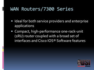 WAN Routers/7300 Series 
 Ideal for both service providers and enterprise 
applications 
 Compact, high-performance one-rack-unit 
(1RU) router coupled with a broad set of 
interfaces and Cisco IOS® Software features 
 